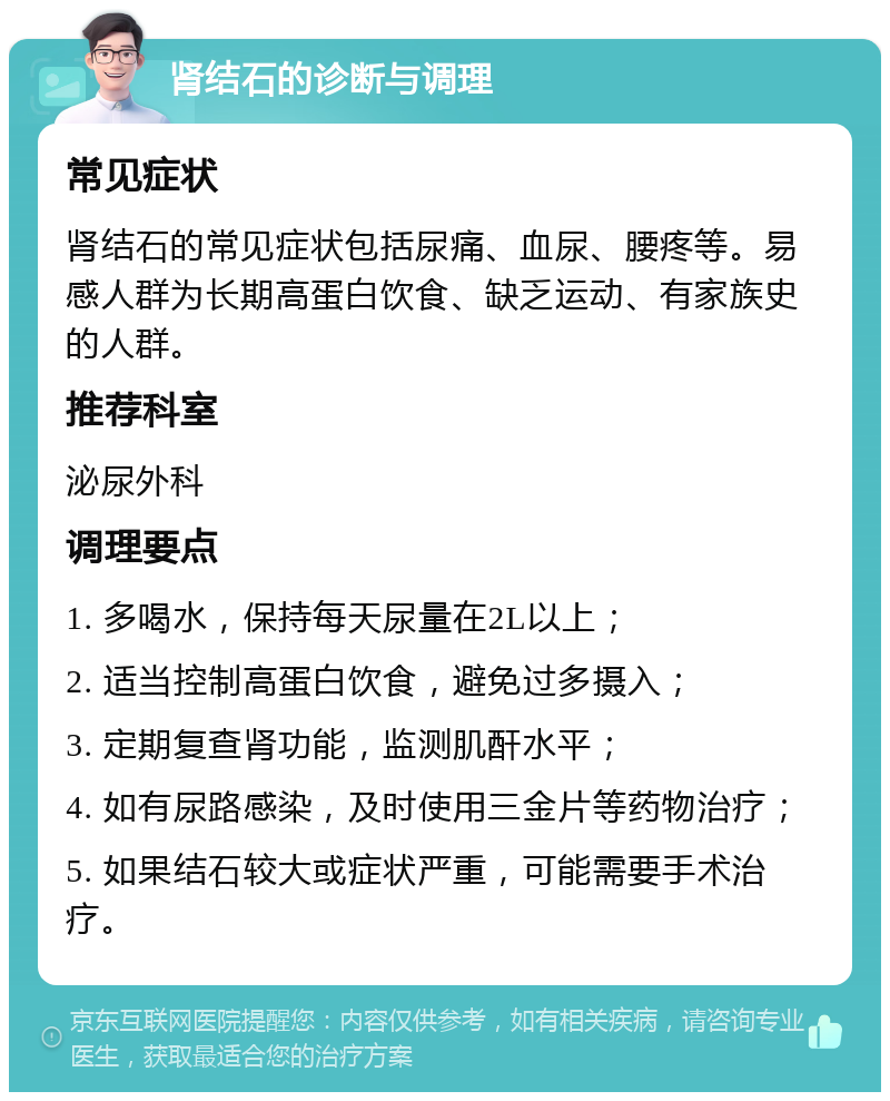 肾结石的诊断与调理 常见症状 肾结石的常见症状包括尿痛、血尿、腰疼等。易感人群为长期高蛋白饮食、缺乏运动、有家族史的人群。 推荐科室 泌尿外科 调理要点 1. 多喝水，保持每天尿量在2L以上； 2. 适当控制高蛋白饮食，避免过多摄入； 3. 定期复查肾功能，监测肌酐水平； 4. 如有尿路感染，及时使用三金片等药物治疗； 5. 如果结石较大或症状严重，可能需要手术治疗。