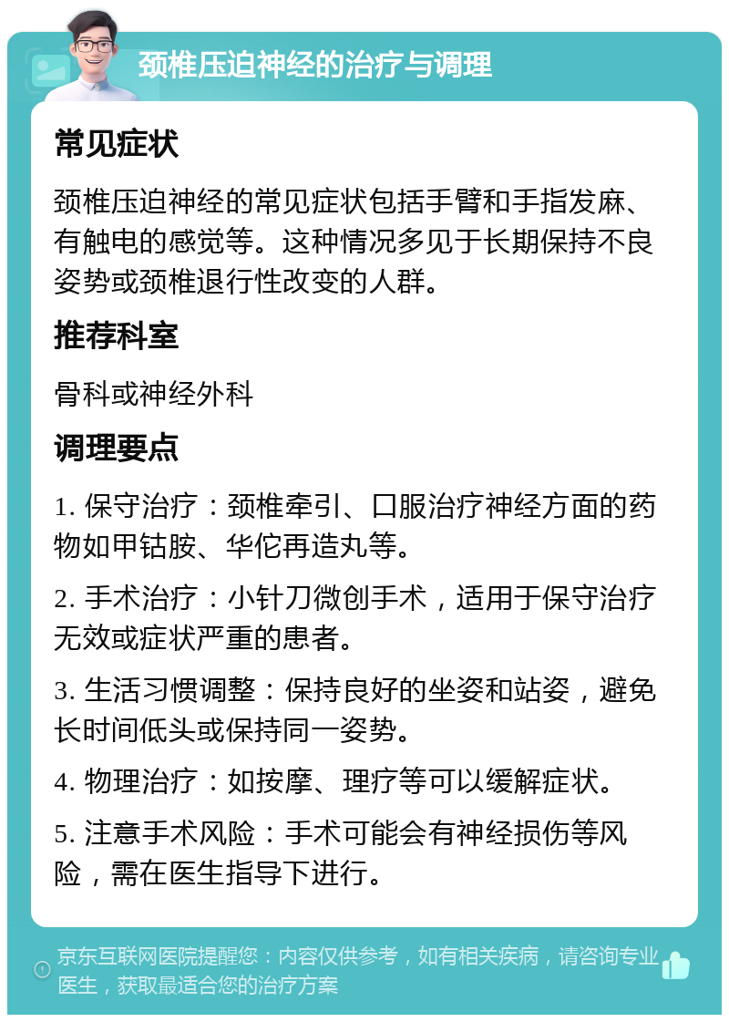 颈椎压迫神经的治疗与调理 常见症状 颈椎压迫神经的常见症状包括手臂和手指发麻、有触电的感觉等。这种情况多见于长期保持不良姿势或颈椎退行性改变的人群。 推荐科室 骨科或神经外科 调理要点 1. 保守治疗：颈椎牵引、口服治疗神经方面的药物如甲钴胺、华佗再造丸等。 2. 手术治疗：小针刀微创手术，适用于保守治疗无效或症状严重的患者。 3. 生活习惯调整：保持良好的坐姿和站姿，避免长时间低头或保持同一姿势。 4. 物理治疗：如按摩、理疗等可以缓解症状。 5. 注意手术风险：手术可能会有神经损伤等风险，需在医生指导下进行。