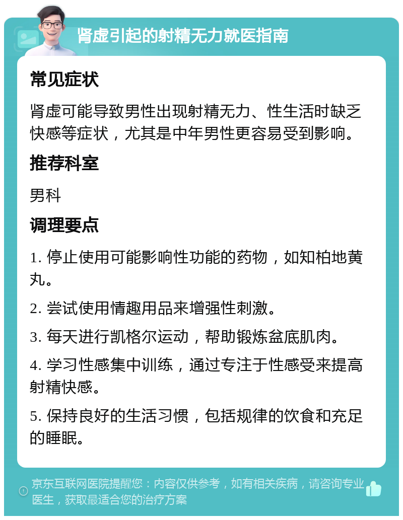 肾虚引起的射精无力就医指南 常见症状 肾虚可能导致男性出现射精无力、性生活时缺乏快感等症状，尤其是中年男性更容易受到影响。 推荐科室 男科 调理要点 1. 停止使用可能影响性功能的药物，如知柏地黄丸。 2. 尝试使用情趣用品来增强性刺激。 3. 每天进行凯格尔运动，帮助锻炼盆底肌肉。 4. 学习性感集中训练，通过专注于性感受来提高射精快感。 5. 保持良好的生活习惯，包括规律的饮食和充足的睡眠。