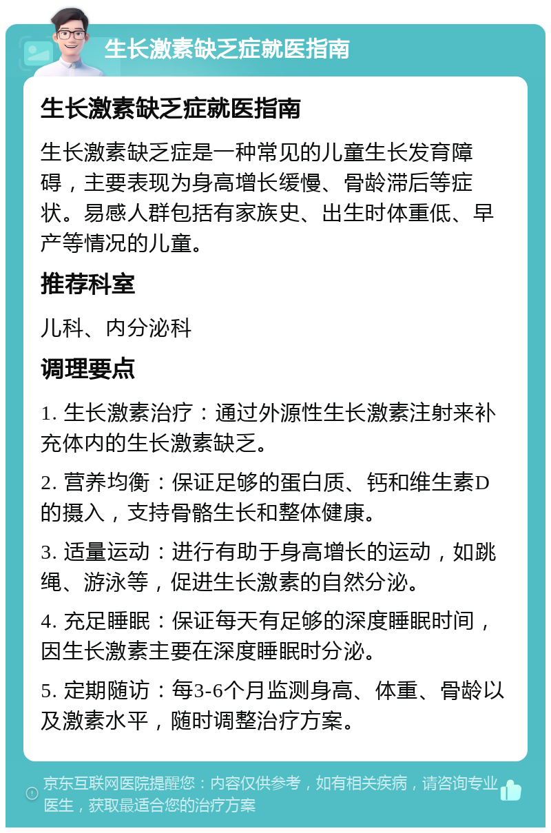 生长激素缺乏症就医指南 生长激素缺乏症就医指南 生长激素缺乏症是一种常见的儿童生长发育障碍，主要表现为身高增长缓慢、骨龄滞后等症状。易感人群包括有家族史、出生时体重低、早产等情况的儿童。 推荐科室 儿科、内分泌科 调理要点 1. 生长激素治疗：通过外源性生长激素注射来补充体内的生长激素缺乏。 2. 营养均衡：保证足够的蛋白质、钙和维生素D的摄入，支持骨骼生长和整体健康。 3. 适量运动：进行有助于身高增长的运动，如跳绳、游泳等，促进生长激素的自然分泌。 4. 充足睡眠：保证每天有足够的深度睡眠时间，因生长激素主要在深度睡眠时分泌。 5. 定期随访：每3-6个月监测身高、体重、骨龄以及激素水平，随时调整治疗方案。