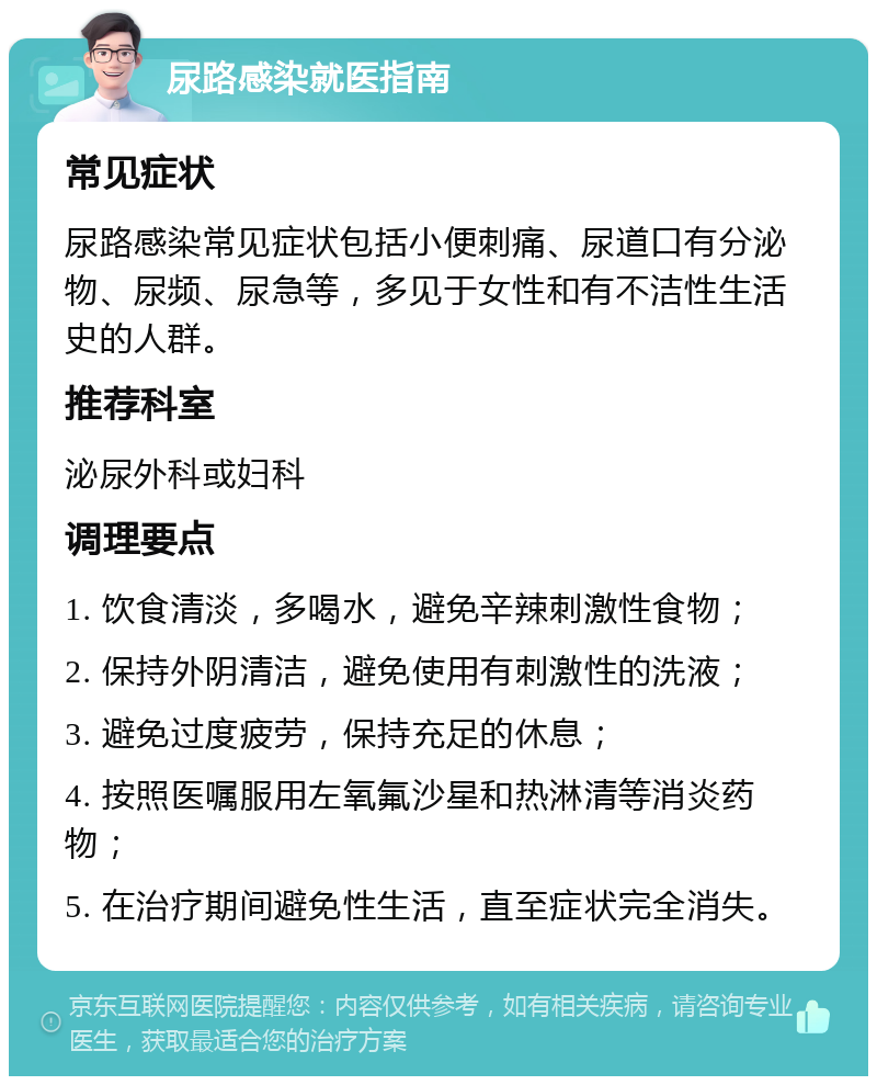 尿路感染就医指南 常见症状 尿路感染常见症状包括小便刺痛、尿道口有分泌物、尿频、尿急等，多见于女性和有不洁性生活史的人群。 推荐科室 泌尿外科或妇科 调理要点 1. 饮食清淡，多喝水，避免辛辣刺激性食物； 2. 保持外阴清洁，避免使用有刺激性的洗液； 3. 避免过度疲劳，保持充足的休息； 4. 按照医嘱服用左氧氟沙星和热淋清等消炎药物； 5. 在治疗期间避免性生活，直至症状完全消失。