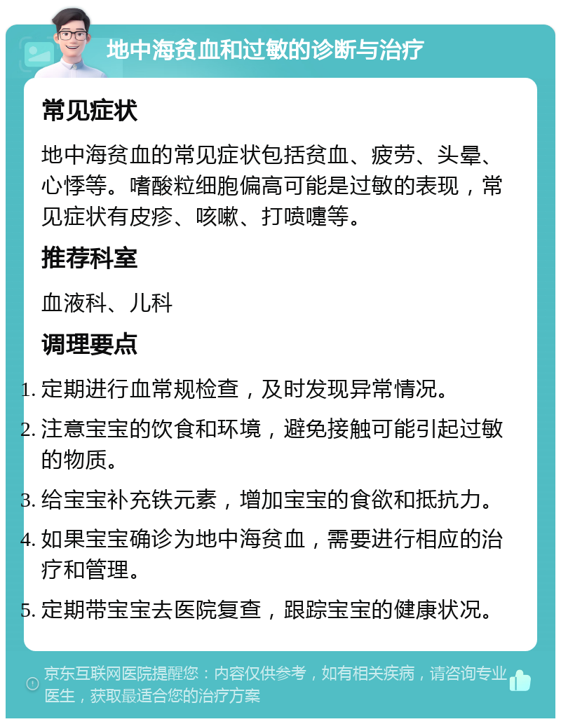 地中海贫血和过敏的诊断与治疗 常见症状 地中海贫血的常见症状包括贫血、疲劳、头晕、心悸等。嗜酸粒细胞偏高可能是过敏的表现，常见症状有皮疹、咳嗽、打喷嚏等。 推荐科室 血液科、儿科 调理要点 定期进行血常规检查，及时发现异常情况。 注意宝宝的饮食和环境，避免接触可能引起过敏的物质。 给宝宝补充铁元素，增加宝宝的食欲和抵抗力。 如果宝宝确诊为地中海贫血，需要进行相应的治疗和管理。 定期带宝宝去医院复查，跟踪宝宝的健康状况。