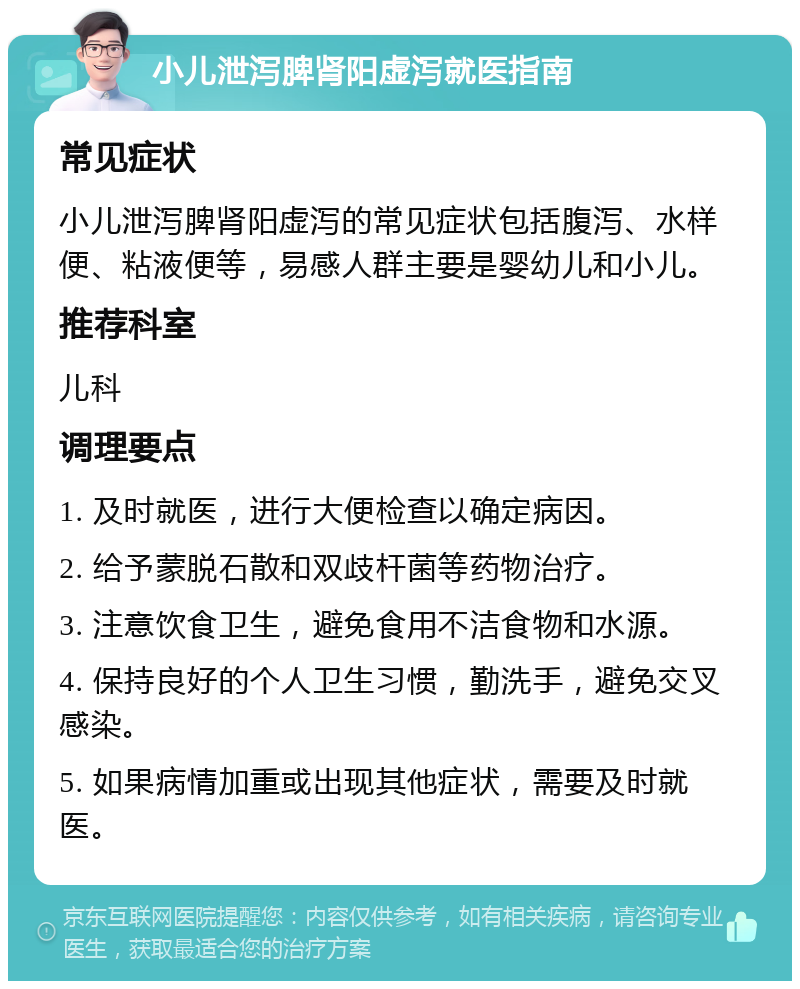 小儿泄泻脾肾阳虚泻就医指南 常见症状 小儿泄泻脾肾阳虚泻的常见症状包括腹泻、水样便、粘液便等，易感人群主要是婴幼儿和小儿。 推荐科室 儿科 调理要点 1. 及时就医，进行大便检查以确定病因。 2. 给予蒙脱石散和双歧杆菌等药物治疗。 3. 注意饮食卫生，避免食用不洁食物和水源。 4. 保持良好的个人卫生习惯，勤洗手，避免交叉感染。 5. 如果病情加重或出现其他症状，需要及时就医。