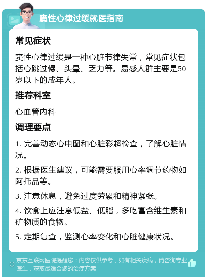 窦性心律过缓就医指南 常见症状 窦性心律过缓是一种心脏节律失常，常见症状包括心跳过慢、头晕、乏力等。易感人群主要是50岁以下的成年人。 推荐科室 心血管内科 调理要点 1. 完善动态心电图和心脏彩超检查，了解心脏情况。 2. 根据医生建议，可能需要服用心率调节药物如阿托品等。 3. 注意休息，避免过度劳累和精神紧张。 4. 饮食上应注意低盐、低脂，多吃富含维生素和矿物质的食物。 5. 定期复查，监测心率变化和心脏健康状况。