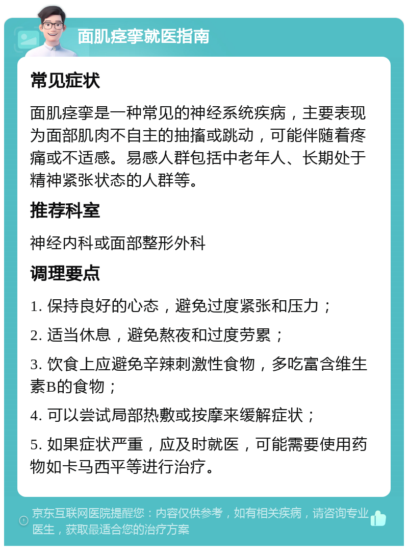 面肌痉挛就医指南 常见症状 面肌痉挛是一种常见的神经系统疾病，主要表现为面部肌肉不自主的抽搐或跳动，可能伴随着疼痛或不适感。易感人群包括中老年人、长期处于精神紧张状态的人群等。 推荐科室 神经内科或面部整形外科 调理要点 1. 保持良好的心态，避免过度紧张和压力； 2. 适当休息，避免熬夜和过度劳累； 3. 饮食上应避免辛辣刺激性食物，多吃富含维生素B的食物； 4. 可以尝试局部热敷或按摩来缓解症状； 5. 如果症状严重，应及时就医，可能需要使用药物如卡马西平等进行治疗。