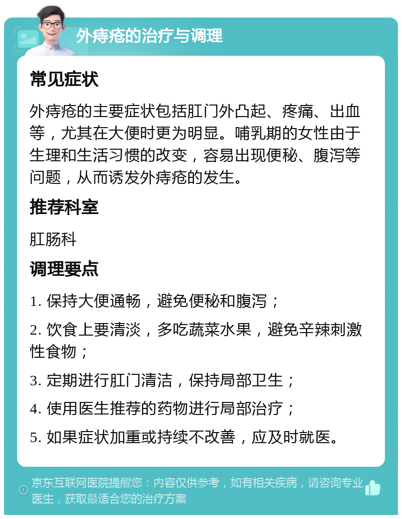 外痔疮的治疗与调理 常见症状 外痔疮的主要症状包括肛门外凸起、疼痛、出血等，尤其在大便时更为明显。哺乳期的女性由于生理和生活习惯的改变，容易出现便秘、腹泻等问题，从而诱发外痔疮的发生。 推荐科室 肛肠科 调理要点 1. 保持大便通畅，避免便秘和腹泻； 2. 饮食上要清淡，多吃蔬菜水果，避免辛辣刺激性食物； 3. 定期进行肛门清洁，保持局部卫生； 4. 使用医生推荐的药物进行局部治疗； 5. 如果症状加重或持续不改善，应及时就医。