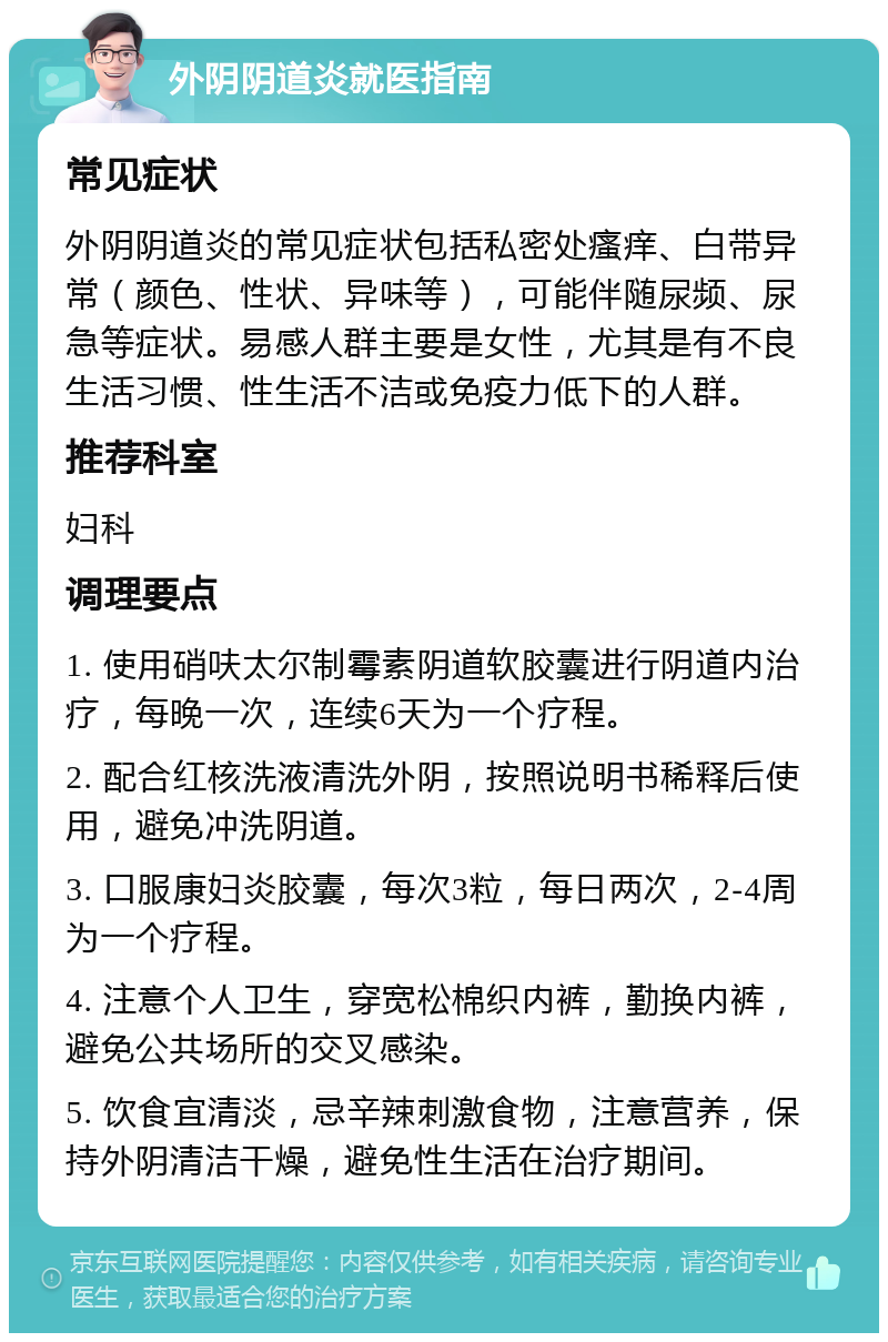 外阴阴道炎就医指南 常见症状 外阴阴道炎的常见症状包括私密处瘙痒、白带异常（颜色、性状、异味等），可能伴随尿频、尿急等症状。易感人群主要是女性，尤其是有不良生活习惯、性生活不洁或免疫力低下的人群。 推荐科室 妇科 调理要点 1. 使用硝呋太尔制霉素阴道软胶囊进行阴道内治疗，每晚一次，连续6天为一个疗程。 2. 配合红核洗液清洗外阴，按照说明书稀释后使用，避免冲洗阴道。 3. 口服康妇炎胶囊，每次3粒，每日两次，2-4周为一个疗程。 4. 注意个人卫生，穿宽松棉织内裤，勤换内裤，避免公共场所的交叉感染。 5. 饮食宜清淡，忌辛辣刺激食物，注意营养，保持外阴清洁干燥，避免性生活在治疗期间。