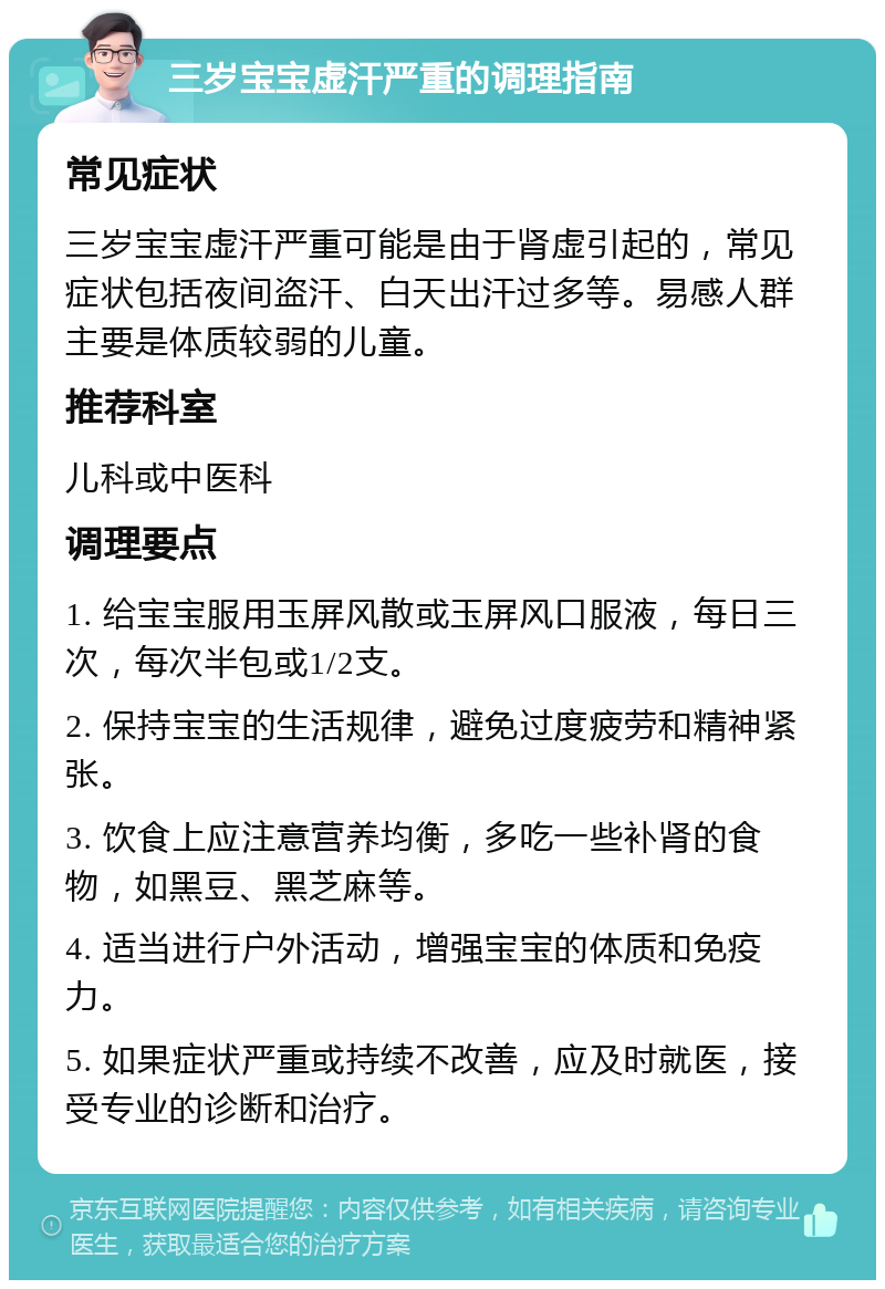 三岁宝宝虚汗严重的调理指南 常见症状 三岁宝宝虚汗严重可能是由于肾虚引起的，常见症状包括夜间盗汗、白天出汗过多等。易感人群主要是体质较弱的儿童。 推荐科室 儿科或中医科 调理要点 1. 给宝宝服用玉屏风散或玉屏风口服液，每日三次，每次半包或1/2支。 2. 保持宝宝的生活规律，避免过度疲劳和精神紧张。 3. 饮食上应注意营养均衡，多吃一些补肾的食物，如黑豆、黑芝麻等。 4. 适当进行户外活动，增强宝宝的体质和免疫力。 5. 如果症状严重或持续不改善，应及时就医，接受专业的诊断和治疗。