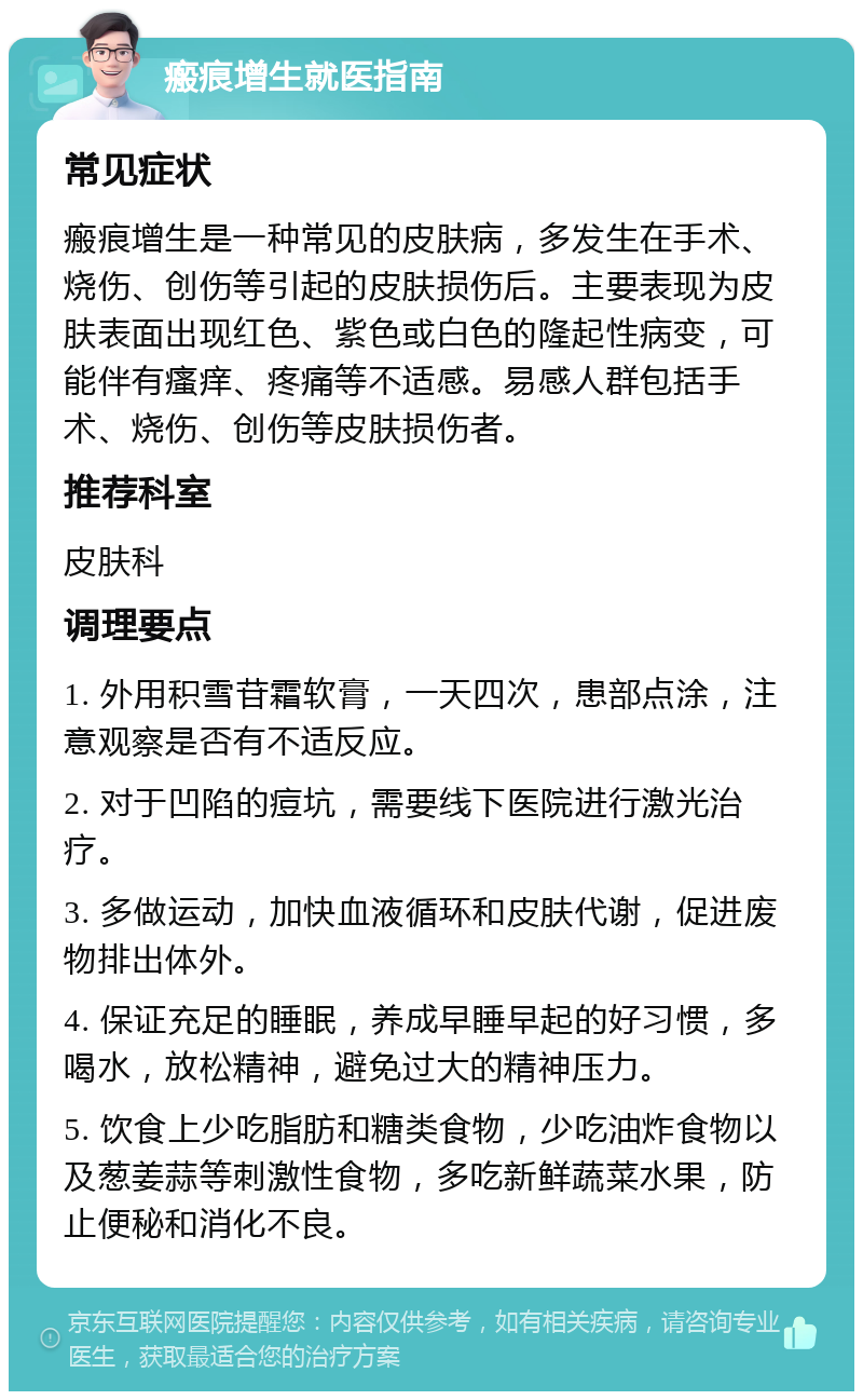 瘢痕增生就医指南 常见症状 瘢痕增生是一种常见的皮肤病，多发生在手术、烧伤、创伤等引起的皮肤损伤后。主要表现为皮肤表面出现红色、紫色或白色的隆起性病变，可能伴有瘙痒、疼痛等不适感。易感人群包括手术、烧伤、创伤等皮肤损伤者。 推荐科室 皮肤科 调理要点 1. 外用积雪苷霜软膏，一天四次，患部点涂，注意观察是否有不适反应。 2. 对于凹陷的痘坑，需要线下医院进行激光治疗。 3. 多做运动，加快血液循环和皮肤代谢，促进废物排出体外。 4. 保证充足的睡眠，养成早睡早起的好习惯，多喝水，放松精神，避免过大的精神压力。 5. 饮食上少吃脂肪和糖类食物，少吃油炸食物以及葱姜蒜等刺激性食物，多吃新鲜蔬菜水果，防止便秘和消化不良。