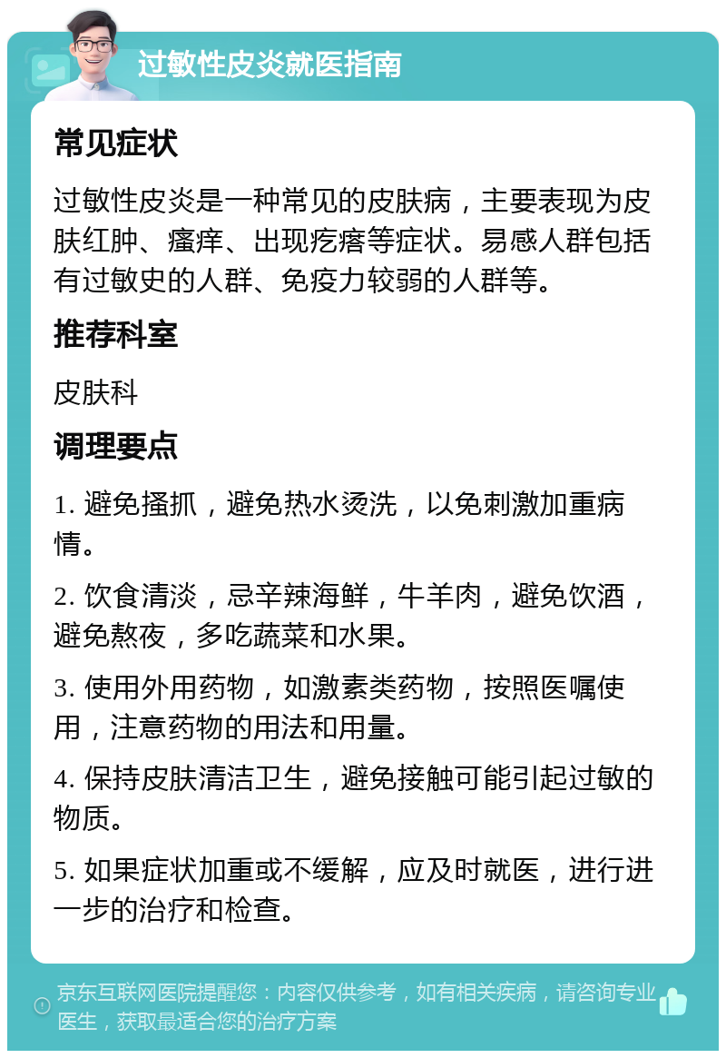 过敏性皮炎就医指南 常见症状 过敏性皮炎是一种常见的皮肤病，主要表现为皮肤红肿、瘙痒、出现疙瘩等症状。易感人群包括有过敏史的人群、免疫力较弱的人群等。 推荐科室 皮肤科 调理要点 1. 避免搔抓，避免热水烫洗，以免刺激加重病情。 2. 饮食清淡，忌辛辣海鲜，牛羊肉，避免饮酒，避免熬夜，多吃蔬菜和水果。 3. 使用外用药物，如激素类药物，按照医嘱使用，注意药物的用法和用量。 4. 保持皮肤清洁卫生，避免接触可能引起过敏的物质。 5. 如果症状加重或不缓解，应及时就医，进行进一步的治疗和检查。