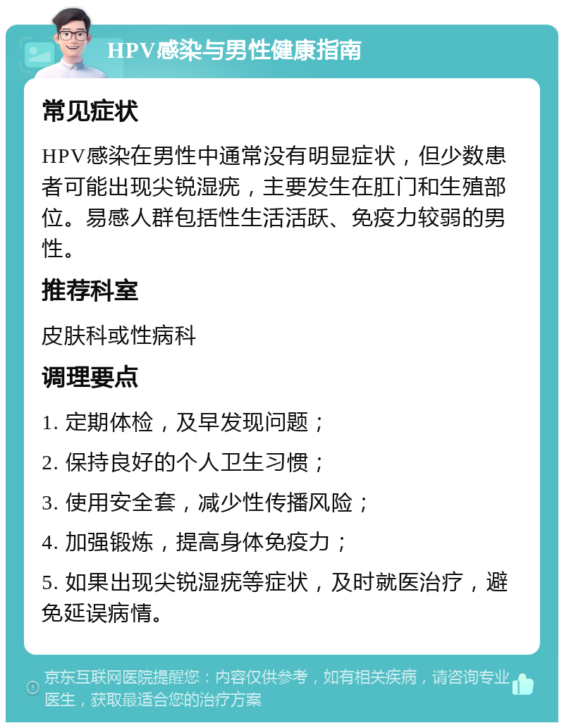 HPV感染与男性健康指南 常见症状 HPV感染在男性中通常没有明显症状，但少数患者可能出现尖锐湿疣，主要发生在肛门和生殖部位。易感人群包括性生活活跃、免疫力较弱的男性。 推荐科室 皮肤科或性病科 调理要点 1. 定期体检，及早发现问题； 2. 保持良好的个人卫生习惯； 3. 使用安全套，减少性传播风险； 4. 加强锻炼，提高身体免疫力； 5. 如果出现尖锐湿疣等症状，及时就医治疗，避免延误病情。