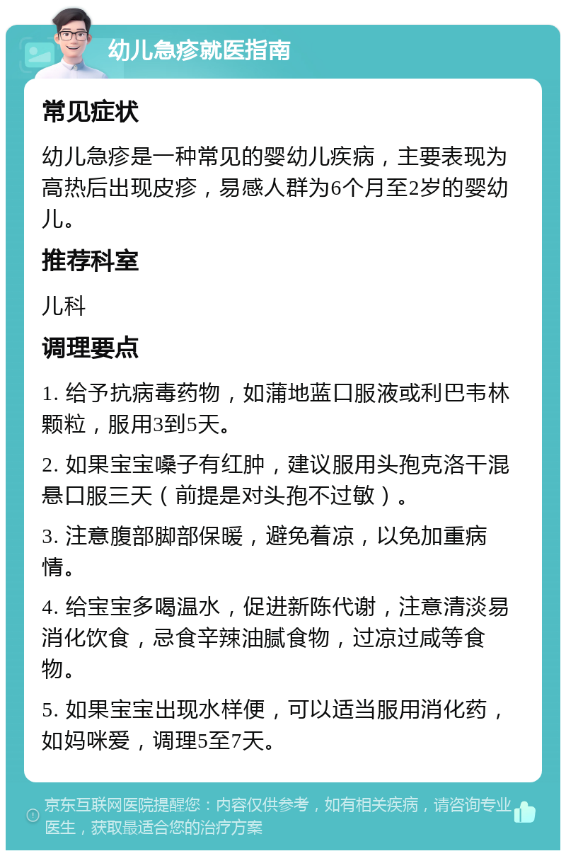 幼儿急疹就医指南 常见症状 幼儿急疹是一种常见的婴幼儿疾病，主要表现为高热后出现皮疹，易感人群为6个月至2岁的婴幼儿。 推荐科室 儿科 调理要点 1. 给予抗病毒药物，如蒲地蓝口服液或利巴韦林颗粒，服用3到5天。 2. 如果宝宝嗓子有红肿，建议服用头孢克洛干混悬口服三天（前提是对头孢不过敏）。 3. 注意腹部脚部保暖，避免着凉，以免加重病情。 4. 给宝宝多喝温水，促进新陈代谢，注意清淡易消化饮食，忌食辛辣油腻食物，过凉过咸等食物。 5. 如果宝宝出现水样便，可以适当服用消化药，如妈咪爱，调理5至7天。