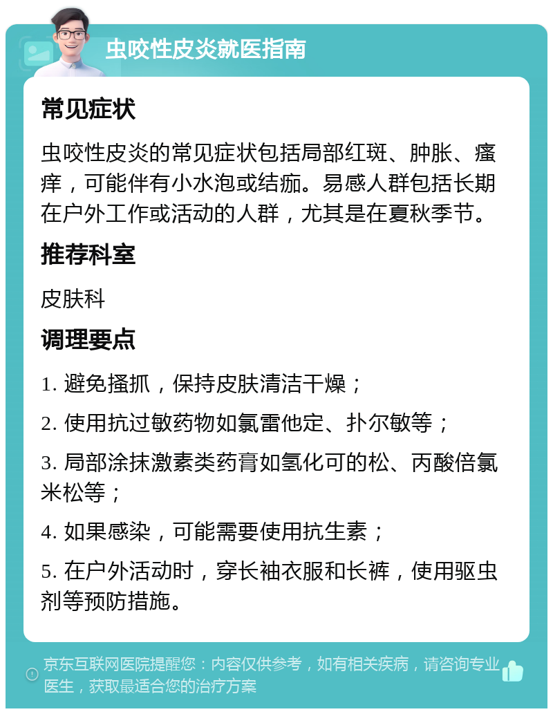 虫咬性皮炎就医指南 常见症状 虫咬性皮炎的常见症状包括局部红斑、肿胀、瘙痒，可能伴有小水泡或结痂。易感人群包括长期在户外工作或活动的人群，尤其是在夏秋季节。 推荐科室 皮肤科 调理要点 1. 避免搔抓，保持皮肤清洁干燥； 2. 使用抗过敏药物如氯雷他定、扑尔敏等； 3. 局部涂抹激素类药膏如氢化可的松、丙酸倍氯米松等； 4. 如果感染，可能需要使用抗生素； 5. 在户外活动时，穿长袖衣服和长裤，使用驱虫剂等预防措施。