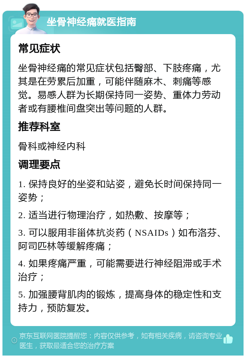 坐骨神经痛就医指南 常见症状 坐骨神经痛的常见症状包括臀部、下肢疼痛，尤其是在劳累后加重，可能伴随麻木、刺痛等感觉。易感人群为长期保持同一姿势、重体力劳动者或有腰椎间盘突出等问题的人群。 推荐科室 骨科或神经内科 调理要点 1. 保持良好的坐姿和站姿，避免长时间保持同一姿势； 2. 适当进行物理治疗，如热敷、按摩等； 3. 可以服用非甾体抗炎药（NSAIDs）如布洛芬、阿司匹林等缓解疼痛； 4. 如果疼痛严重，可能需要进行神经阻滞或手术治疗； 5. 加强腰背肌肉的锻炼，提高身体的稳定性和支持力，预防复发。