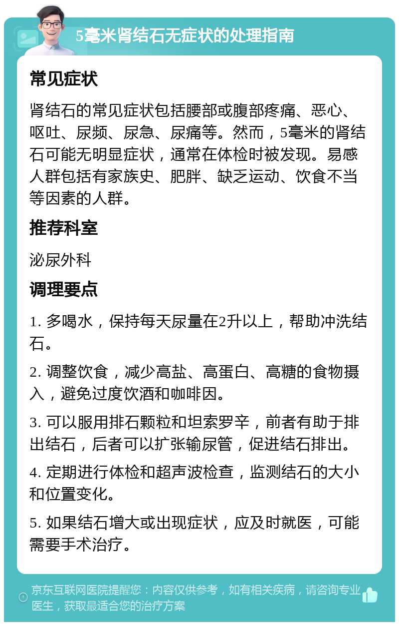 5毫米肾结石无症状的处理指南 常见症状 肾结石的常见症状包括腰部或腹部疼痛、恶心、呕吐、尿频、尿急、尿痛等。然而，5毫米的肾结石可能无明显症状，通常在体检时被发现。易感人群包括有家族史、肥胖、缺乏运动、饮食不当等因素的人群。 推荐科室 泌尿外科 调理要点 1. 多喝水，保持每天尿量在2升以上，帮助冲洗结石。 2. 调整饮食，减少高盐、高蛋白、高糖的食物摄入，避免过度饮酒和咖啡因。 3. 可以服用排石颗粒和坦索罗辛，前者有助于排出结石，后者可以扩张输尿管，促进结石排出。 4. 定期进行体检和超声波检查，监测结石的大小和位置变化。 5. 如果结石增大或出现症状，应及时就医，可能需要手术治疗。