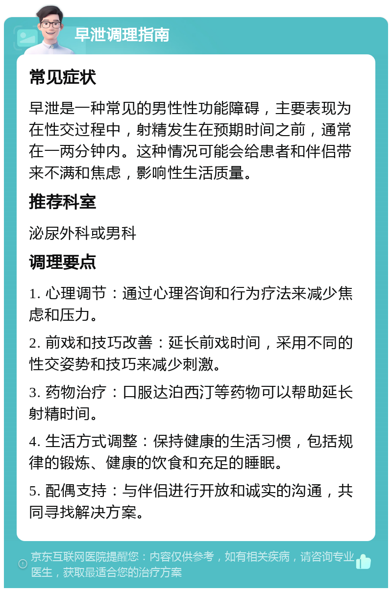 早泄调理指南 常见症状 早泄是一种常见的男性性功能障碍，主要表现为在性交过程中，射精发生在预期时间之前，通常在一两分钟内。这种情况可能会给患者和伴侣带来不满和焦虑，影响性生活质量。 推荐科室 泌尿外科或男科 调理要点 1. 心理调节：通过心理咨询和行为疗法来减少焦虑和压力。 2. 前戏和技巧改善：延长前戏时间，采用不同的性交姿势和技巧来减少刺激。 3. 药物治疗：口服达泊西汀等药物可以帮助延长射精时间。 4. 生活方式调整：保持健康的生活习惯，包括规律的锻炼、健康的饮食和充足的睡眠。 5. 配偶支持：与伴侣进行开放和诚实的沟通，共同寻找解决方案。