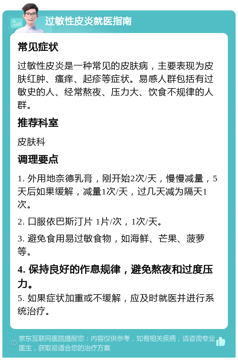 过敏性皮炎就医指南 常见症状 过敏性皮炎是一种常见的皮肤病，主要表现为皮肤红肿、瘙痒、起疹等症状。易感人群包括有过敏史的人、经常熬夜、压力大、饮食不规律的人群。 推荐科室 皮肤科 调理要点 1. 外用地奈德乳膏，刚开始2次/天，慢慢减量，5天后如果缓解，减量1次/天，过几天减为隔天1次。 2. 口服依巴斯汀片 1片/次，1次/天。 3. 避免食用易过敏食物，如海鲜、芒果、菠萝等。 4. 保持良好的作息规律，避免熬夜和过度压力。 5. 如果症状加重或不缓解，应及时就医并进行系统治疗。