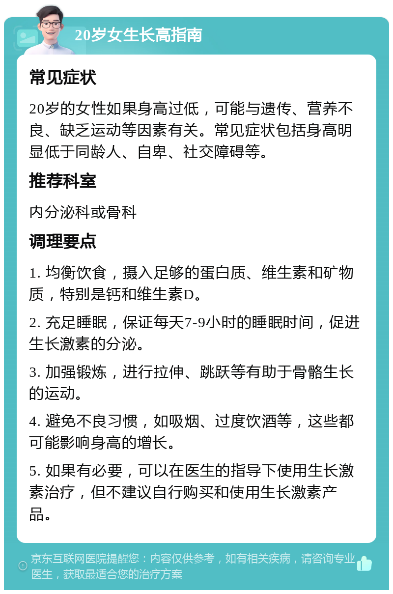 20岁女生长高指南 常见症状 20岁的女性如果身高过低，可能与遗传、营养不良、缺乏运动等因素有关。常见症状包括身高明显低于同龄人、自卑、社交障碍等。 推荐科室 内分泌科或骨科 调理要点 1. 均衡饮食，摄入足够的蛋白质、维生素和矿物质，特别是钙和维生素D。 2. 充足睡眠，保证每天7-9小时的睡眠时间，促进生长激素的分泌。 3. 加强锻炼，进行拉伸、跳跃等有助于骨骼生长的运动。 4. 避免不良习惯，如吸烟、过度饮酒等，这些都可能影响身高的增长。 5. 如果有必要，可以在医生的指导下使用生长激素治疗，但不建议自行购买和使用生长激素产品。