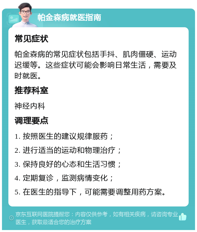 帕金森病就医指南 常见症状 帕金森病的常见症状包括手抖、肌肉僵硬、运动迟缓等。这些症状可能会影响日常生活，需要及时就医。 推荐科室 神经内科 调理要点 1. 按照医生的建议规律服药； 2. 进行适当的运动和物理治疗； 3. 保持良好的心态和生活习惯； 4. 定期复诊，监测病情变化； 5. 在医生的指导下，可能需要调整用药方案。