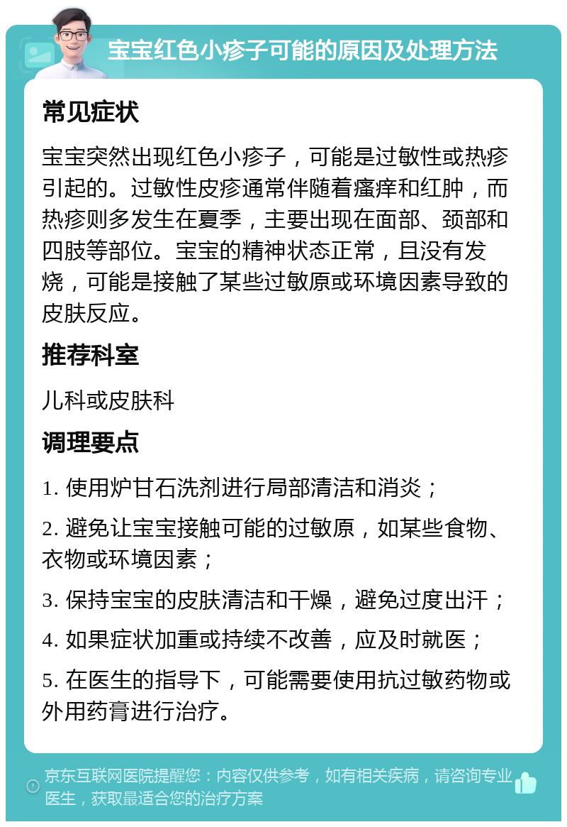 宝宝红色小疹子可能的原因及处理方法 常见症状 宝宝突然出现红色小疹子，可能是过敏性或热疹引起的。过敏性皮疹通常伴随着瘙痒和红肿，而热疹则多发生在夏季，主要出现在面部、颈部和四肢等部位。宝宝的精神状态正常，且没有发烧，可能是接触了某些过敏原或环境因素导致的皮肤反应。 推荐科室 儿科或皮肤科 调理要点 1. 使用炉甘石洗剂进行局部清洁和消炎； 2. 避免让宝宝接触可能的过敏原，如某些食物、衣物或环境因素； 3. 保持宝宝的皮肤清洁和干燥，避免过度出汗； 4. 如果症状加重或持续不改善，应及时就医； 5. 在医生的指导下，可能需要使用抗过敏药物或外用药膏进行治疗。