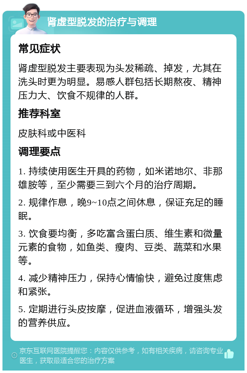 肾虚型脱发的治疗与调理 常见症状 肾虚型脱发主要表现为头发稀疏、掉发，尤其在洗头时更为明显。易感人群包括长期熬夜、精神压力大、饮食不规律的人群。 推荐科室 皮肤科或中医科 调理要点 1. 持续使用医生开具的药物，如米诺地尔、非那雄胺等，至少需要三到六个月的治疗周期。 2. 规律作息，晚9~10点之间休息，保证充足的睡眠。 3. 饮食要均衡，多吃富含蛋白质、维生素和微量元素的食物，如鱼类、瘦肉、豆类、蔬菜和水果等。 4. 减少精神压力，保持心情愉快，避免过度焦虑和紧张。 5. 定期进行头皮按摩，促进血液循环，增强头发的营养供应。