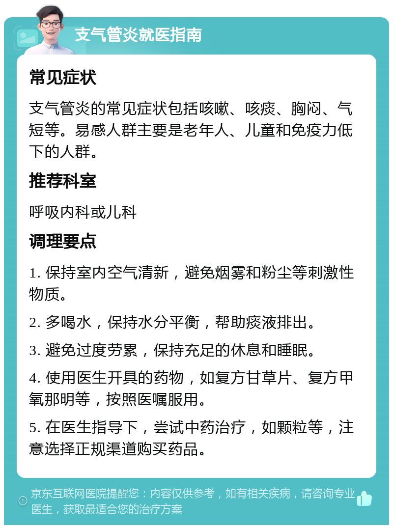 支气管炎就医指南 常见症状 支气管炎的常见症状包括咳嗽、咳痰、胸闷、气短等。易感人群主要是老年人、儿童和免疫力低下的人群。 推荐科室 呼吸内科或儿科 调理要点 1. 保持室内空气清新，避免烟雾和粉尘等刺激性物质。 2. 多喝水，保持水分平衡，帮助痰液排出。 3. 避免过度劳累，保持充足的休息和睡眠。 4. 使用医生开具的药物，如复方甘草片、复方甲氧那明等，按照医嘱服用。 5. 在医生指导下，尝试中药治疗，如颗粒等，注意选择正规渠道购买药品。