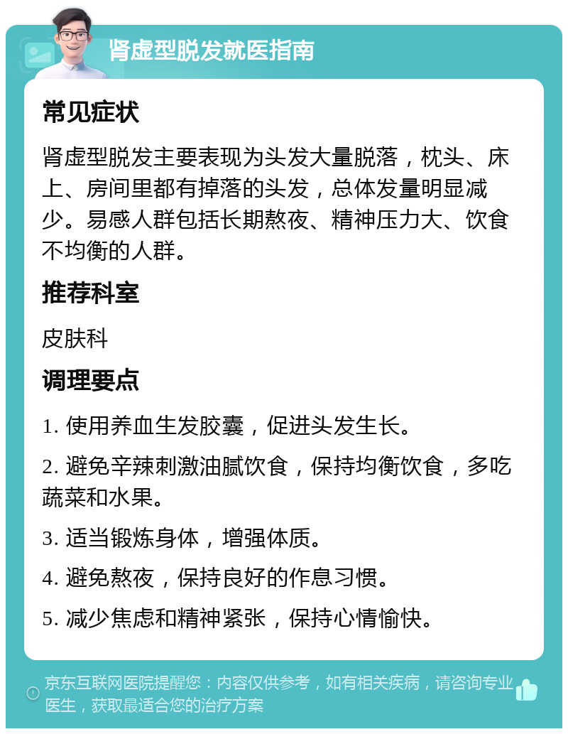 肾虚型脱发就医指南 常见症状 肾虚型脱发主要表现为头发大量脱落，枕头、床上、房间里都有掉落的头发，总体发量明显减少。易感人群包括长期熬夜、精神压力大、饮食不均衡的人群。 推荐科室 皮肤科 调理要点 1. 使用养血生发胶囊，促进头发生长。 2. 避免辛辣刺激油腻饮食，保持均衡饮食，多吃蔬菜和水果。 3. 适当锻炼身体，增强体质。 4. 避免熬夜，保持良好的作息习惯。 5. 减少焦虑和精神紧张，保持心情愉快。