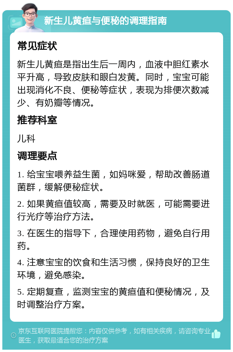 新生儿黄疸与便秘的调理指南 常见症状 新生儿黄疸是指出生后一周内，血液中胆红素水平升高，导致皮肤和眼白发黄。同时，宝宝可能出现消化不良、便秘等症状，表现为排便次数减少、有奶瓣等情况。 推荐科室 儿科 调理要点 1. 给宝宝喂养益生菌，如妈咪爱，帮助改善肠道菌群，缓解便秘症状。 2. 如果黄疸值较高，需要及时就医，可能需要进行光疗等治疗方法。 3. 在医生的指导下，合理使用药物，避免自行用药。 4. 注意宝宝的饮食和生活习惯，保持良好的卫生环境，避免感染。 5. 定期复查，监测宝宝的黄疸值和便秘情况，及时调整治疗方案。