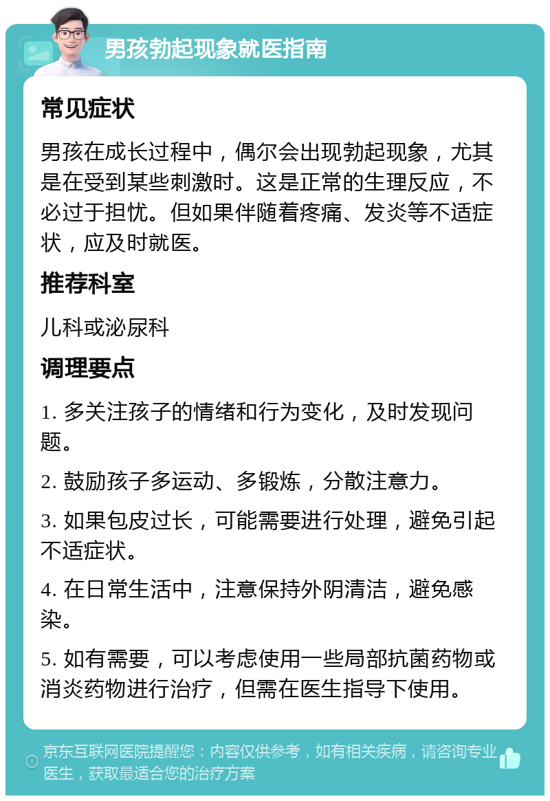 男孩勃起现象就医指南 常见症状 男孩在成长过程中，偶尔会出现勃起现象，尤其是在受到某些刺激时。这是正常的生理反应，不必过于担忧。但如果伴随着疼痛、发炎等不适症状，应及时就医。 推荐科室 儿科或泌尿科 调理要点 1. 多关注孩子的情绪和行为变化，及时发现问题。 2. 鼓励孩子多运动、多锻炼，分散注意力。 3. 如果包皮过长，可能需要进行处理，避免引起不适症状。 4. 在日常生活中，注意保持外阴清洁，避免感染。 5. 如有需要，可以考虑使用一些局部抗菌药物或消炎药物进行治疗，但需在医生指导下使用。