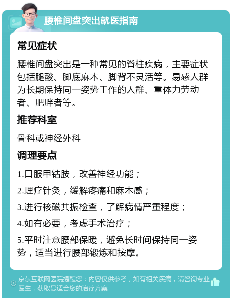 腰椎间盘突出就医指南 常见症状 腰椎间盘突出是一种常见的脊柱疾病，主要症状包括腿酸、脚底麻木、脚背不灵活等。易感人群为长期保持同一姿势工作的人群、重体力劳动者、肥胖者等。 推荐科室 骨科或神经外科 调理要点 1.口服甲钴胺，改善神经功能； 2.理疗针灸，缓解疼痛和麻木感； 3.进行核磁共振检查，了解病情严重程度； 4.如有必要，考虑手术治疗； 5.平时注意腰部保暖，避免长时间保持同一姿势，适当进行腰部锻炼和按摩。