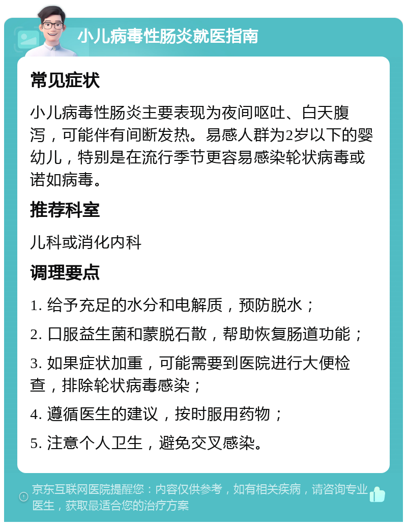 小儿病毒性肠炎就医指南 常见症状 小儿病毒性肠炎主要表现为夜间呕吐、白天腹泻，可能伴有间断发热。易感人群为2岁以下的婴幼儿，特别是在流行季节更容易感染轮状病毒或诺如病毒。 推荐科室 儿科或消化内科 调理要点 1. 给予充足的水分和电解质，预防脱水； 2. 口服益生菌和蒙脱石散，帮助恢复肠道功能； 3. 如果症状加重，可能需要到医院进行大便检查，排除轮状病毒感染； 4. 遵循医生的建议，按时服用药物； 5. 注意个人卫生，避免交叉感染。