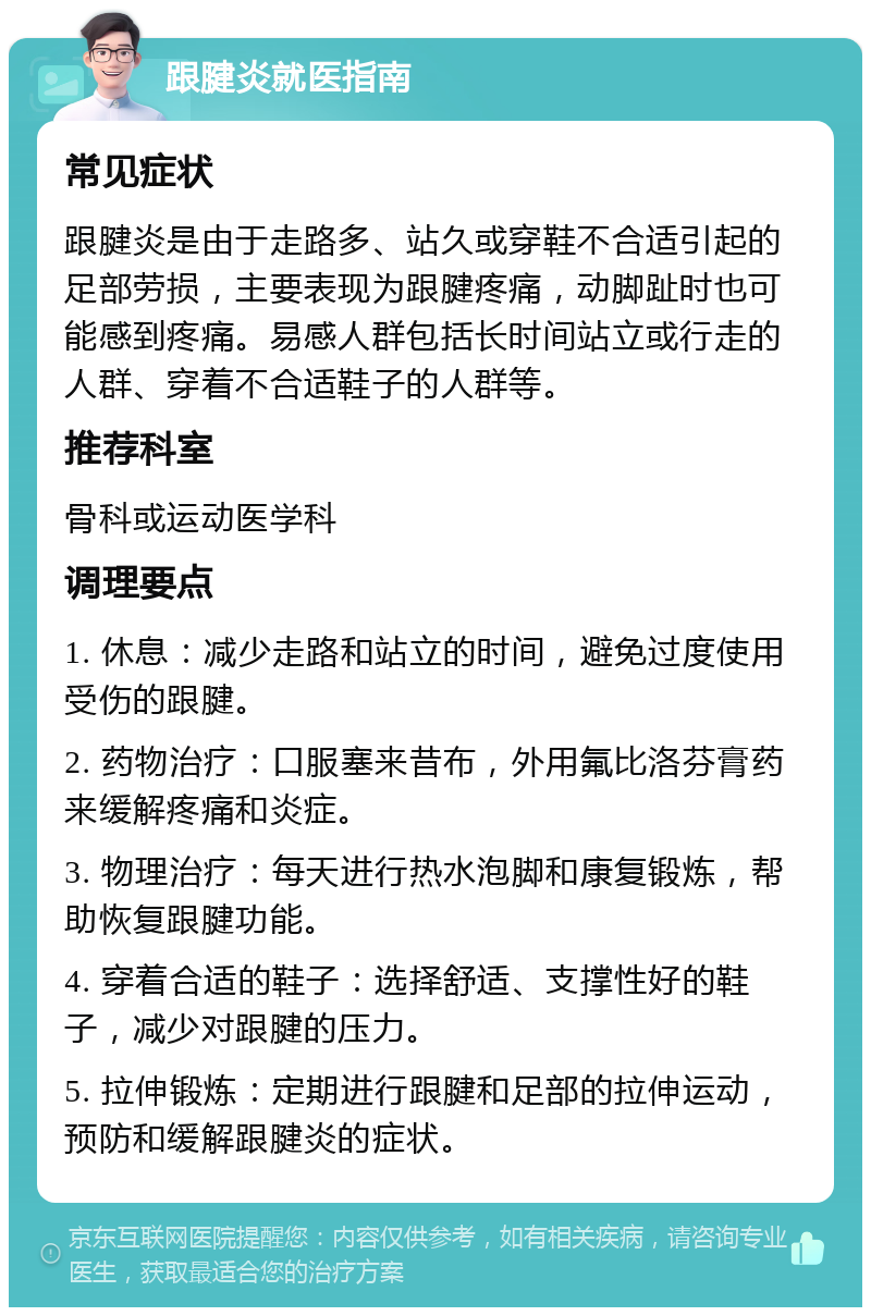 跟腱炎就医指南 常见症状 跟腱炎是由于走路多、站久或穿鞋不合适引起的足部劳损，主要表现为跟腱疼痛，动脚趾时也可能感到疼痛。易感人群包括长时间站立或行走的人群、穿着不合适鞋子的人群等。 推荐科室 骨科或运动医学科 调理要点 1. 休息：减少走路和站立的时间，避免过度使用受伤的跟腱。 2. 药物治疗：口服塞来昔布，外用氟比洛芬膏药来缓解疼痛和炎症。 3. 物理治疗：每天进行热水泡脚和康复锻炼，帮助恢复跟腱功能。 4. 穿着合适的鞋子：选择舒适、支撑性好的鞋子，减少对跟腱的压力。 5. 拉伸锻炼：定期进行跟腱和足部的拉伸运动，预防和缓解跟腱炎的症状。