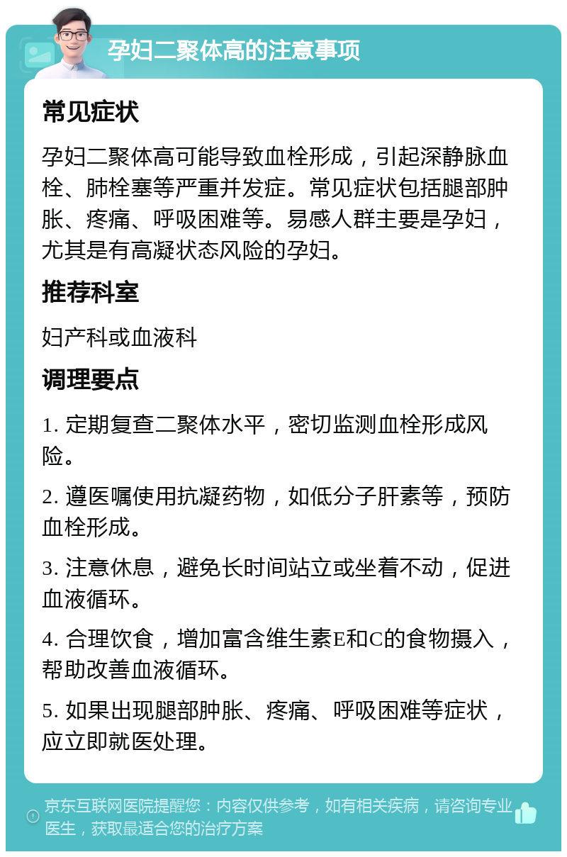 孕妇二聚体高的注意事项 常见症状 孕妇二聚体高可能导致血栓形成，引起深静脉血栓、肺栓塞等严重并发症。常见症状包括腿部肿胀、疼痛、呼吸困难等。易感人群主要是孕妇，尤其是有高凝状态风险的孕妇。 推荐科室 妇产科或血液科 调理要点 1. 定期复查二聚体水平，密切监测血栓形成风险。 2. 遵医嘱使用抗凝药物，如低分子肝素等，预防血栓形成。 3. 注意休息，避免长时间站立或坐着不动，促进血液循环。 4. 合理饮食，增加富含维生素E和C的食物摄入，帮助改善血液循环。 5. 如果出现腿部肿胀、疼痛、呼吸困难等症状，应立即就医处理。