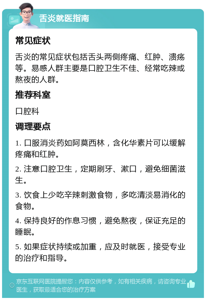 舌炎就医指南 常见症状 舌炎的常见症状包括舌头两侧疼痛、红肿、溃疡等。易感人群主要是口腔卫生不佳、经常吃辣或熬夜的人群。 推荐科室 口腔科 调理要点 1. 口服消炎药如阿莫西林，含化华素片可以缓解疼痛和红肿。 2. 注意口腔卫生，定期刷牙、漱口，避免细菌滋生。 3. 饮食上少吃辛辣刺激食物，多吃清淡易消化的食物。 4. 保持良好的作息习惯，避免熬夜，保证充足的睡眠。 5. 如果症状持续或加重，应及时就医，接受专业的治疗和指导。