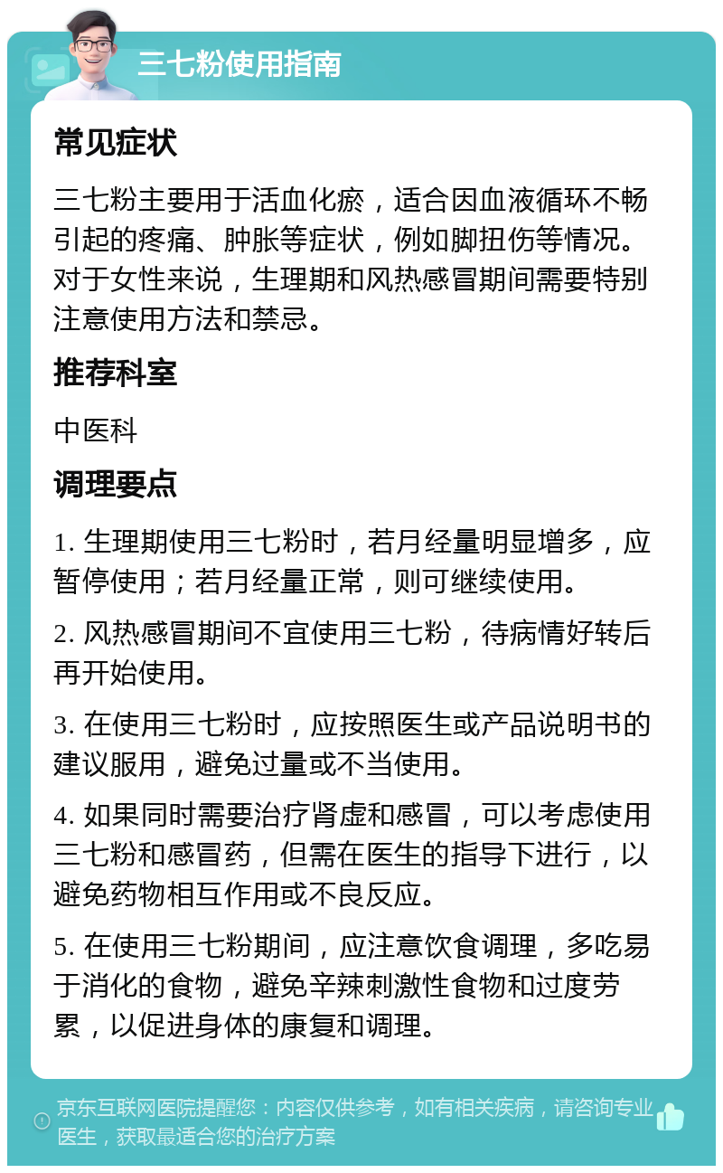 三七粉使用指南 常见症状 三七粉主要用于活血化瘀，适合因血液循环不畅引起的疼痛、肿胀等症状，例如脚扭伤等情况。对于女性来说，生理期和风热感冒期间需要特别注意使用方法和禁忌。 推荐科室 中医科 调理要点 1. 生理期使用三七粉时，若月经量明显增多，应暂停使用；若月经量正常，则可继续使用。 2. 风热感冒期间不宜使用三七粉，待病情好转后再开始使用。 3. 在使用三七粉时，应按照医生或产品说明书的建议服用，避免过量或不当使用。 4. 如果同时需要治疗肾虚和感冒，可以考虑使用三七粉和感冒药，但需在医生的指导下进行，以避免药物相互作用或不良反应。 5. 在使用三七粉期间，应注意饮食调理，多吃易于消化的食物，避免辛辣刺激性食物和过度劳累，以促进身体的康复和调理。