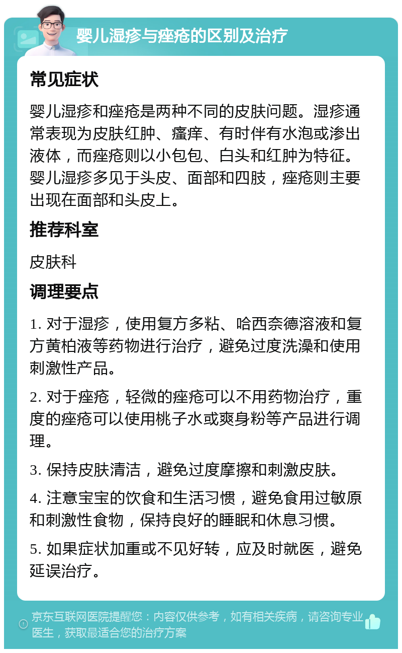 婴儿湿疹与痤疮的区别及治疗 常见症状 婴儿湿疹和痤疮是两种不同的皮肤问题。湿疹通常表现为皮肤红肿、瘙痒、有时伴有水泡或渗出液体，而痤疮则以小包包、白头和红肿为特征。婴儿湿疹多见于头皮、面部和四肢，痤疮则主要出现在面部和头皮上。 推荐科室 皮肤科 调理要点 1. 对于湿疹，使用复方多粘、哈西奈德溶液和复方黄柏液等药物进行治疗，避免过度洗澡和使用刺激性产品。 2. 对于痤疮，轻微的痤疮可以不用药物治疗，重度的痤疮可以使用桃子水或爽身粉等产品进行调理。 3. 保持皮肤清洁，避免过度摩擦和刺激皮肤。 4. 注意宝宝的饮食和生活习惯，避免食用过敏原和刺激性食物，保持良好的睡眠和休息习惯。 5. 如果症状加重或不见好转，应及时就医，避免延误治疗。