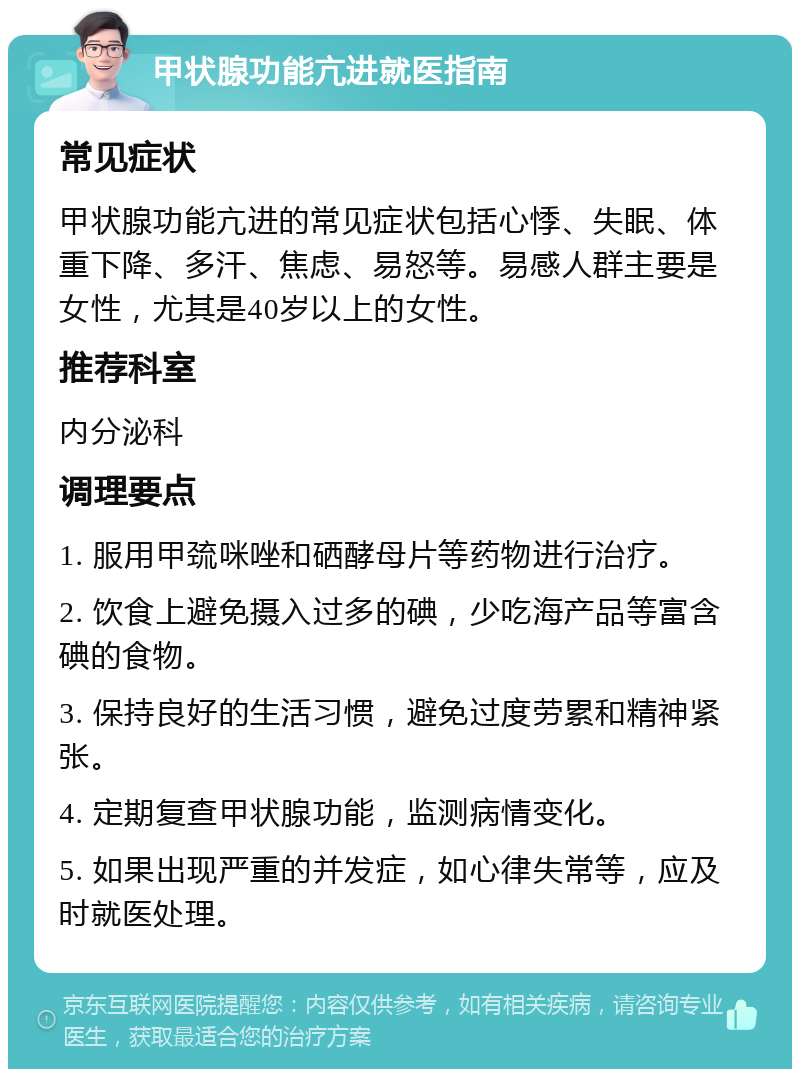 甲状腺功能亢进就医指南 常见症状 甲状腺功能亢进的常见症状包括心悸、失眠、体重下降、多汗、焦虑、易怒等。易感人群主要是女性，尤其是40岁以上的女性。 推荐科室 内分泌科 调理要点 1. 服用甲巯咪唑和硒酵母片等药物进行治疗。 2. 饮食上避免摄入过多的碘，少吃海产品等富含碘的食物。 3. 保持良好的生活习惯，避免过度劳累和精神紧张。 4. 定期复查甲状腺功能，监测病情变化。 5. 如果出现严重的并发症，如心律失常等，应及时就医处理。