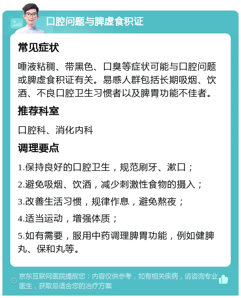 口腔问题与脾虚食积证 常见症状 唾液粘稠、带黑色、口臭等症状可能与口腔问题或脾虚食积证有关。易感人群包括长期吸烟、饮酒、不良口腔卫生习惯者以及脾胃功能不佳者。 推荐科室 口腔科、消化内科 调理要点 1.保持良好的口腔卫生，规范刷牙、漱口； 2.避免吸烟、饮酒，减少刺激性食物的摄入； 3.改善生活习惯，规律作息，避免熬夜； 4.适当运动，增强体质； 5.如有需要，服用中药调理脾胃功能，例如健脾丸、保和丸等。