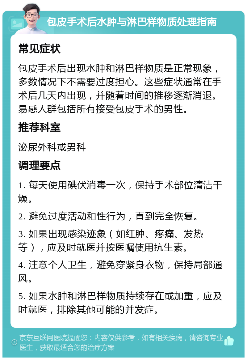 包皮手术后水肿与淋巴样物质处理指南 常见症状 包皮手术后出现水肿和淋巴样物质是正常现象，多数情况下不需要过度担心。这些症状通常在手术后几天内出现，并随着时间的推移逐渐消退。易感人群包括所有接受包皮手术的男性。 推荐科室 泌尿外科或男科 调理要点 1. 每天使用碘伏消毒一次，保持手术部位清洁干燥。 2. 避免过度活动和性行为，直到完全恢复。 3. 如果出现感染迹象（如红肿、疼痛、发热等），应及时就医并按医嘱使用抗生素。 4. 注意个人卫生，避免穿紧身衣物，保持局部通风。 5. 如果水肿和淋巴样物质持续存在或加重，应及时就医，排除其他可能的并发症。