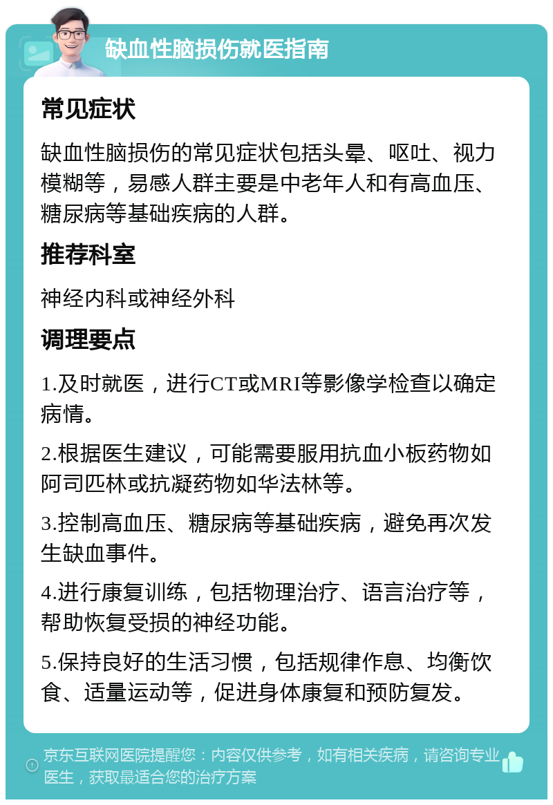 缺血性脑损伤就医指南 常见症状 缺血性脑损伤的常见症状包括头晕、呕吐、视力模糊等，易感人群主要是中老年人和有高血压、糖尿病等基础疾病的人群。 推荐科室 神经内科或神经外科 调理要点 1.及时就医，进行CT或MRI等影像学检查以确定病情。 2.根据医生建议，可能需要服用抗血小板药物如阿司匹林或抗凝药物如华法林等。 3.控制高血压、糖尿病等基础疾病，避免再次发生缺血事件。 4.进行康复训练，包括物理治疗、语言治疗等，帮助恢复受损的神经功能。 5.保持良好的生活习惯，包括规律作息、均衡饮食、适量运动等，促进身体康复和预防复发。