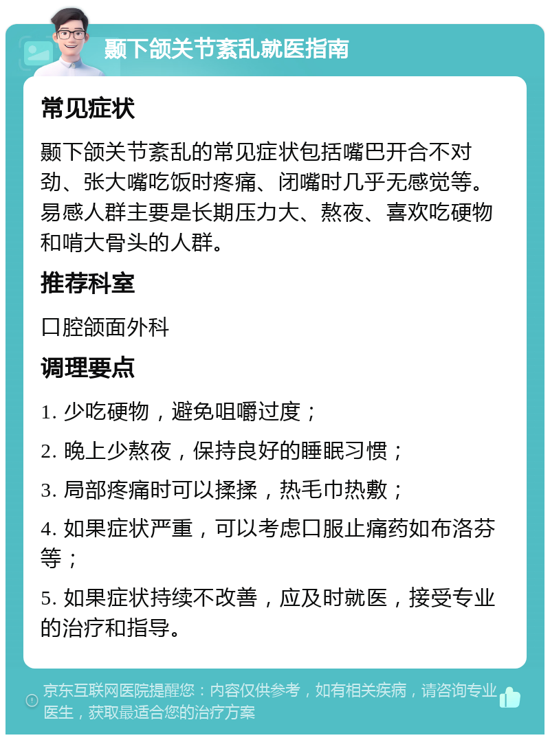 颞下颌关节紊乱就医指南 常见症状 颞下颌关节紊乱的常见症状包括嘴巴开合不对劲、张大嘴吃饭时疼痛、闭嘴时几乎无感觉等。易感人群主要是长期压力大、熬夜、喜欢吃硬物和啃大骨头的人群。 推荐科室 口腔颌面外科 调理要点 1. 少吃硬物，避免咀嚼过度； 2. 晚上少熬夜，保持良好的睡眠习惯； 3. 局部疼痛时可以揉揉，热毛巾热敷； 4. 如果症状严重，可以考虑口服止痛药如布洛芬等； 5. 如果症状持续不改善，应及时就医，接受专业的治疗和指导。