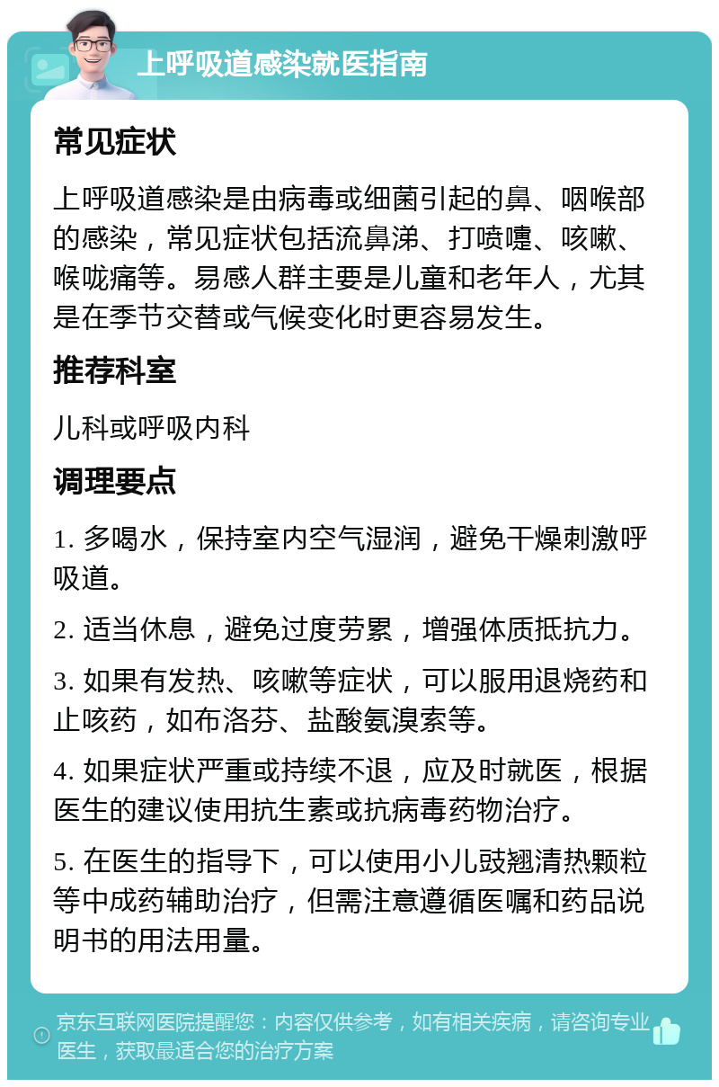 上呼吸道感染就医指南 常见症状 上呼吸道感染是由病毒或细菌引起的鼻、咽喉部的感染，常见症状包括流鼻涕、打喷嚏、咳嗽、喉咙痛等。易感人群主要是儿童和老年人，尤其是在季节交替或气候变化时更容易发生。 推荐科室 儿科或呼吸内科 调理要点 1. 多喝水，保持室内空气湿润，避免干燥刺激呼吸道。 2. 适当休息，避免过度劳累，增强体质抵抗力。 3. 如果有发热、咳嗽等症状，可以服用退烧药和止咳药，如布洛芬、盐酸氨溴索等。 4. 如果症状严重或持续不退，应及时就医，根据医生的建议使用抗生素或抗病毒药物治疗。 5. 在医生的指导下，可以使用小儿豉翘清热颗粒等中成药辅助治疗，但需注意遵循医嘱和药品说明书的用法用量。