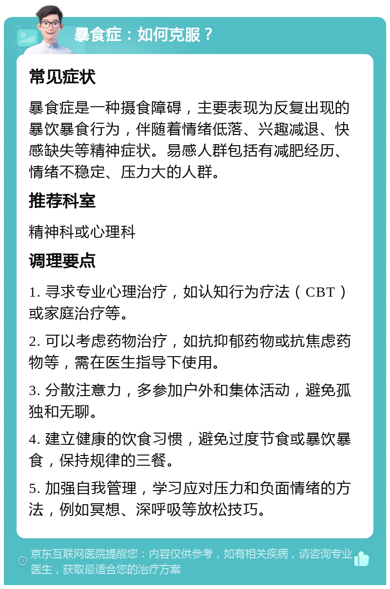 暴食症：如何克服？ 常见症状 暴食症是一种摄食障碍，主要表现为反复出现的暴饮暴食行为，伴随着情绪低落、兴趣减退、快感缺失等精神症状。易感人群包括有减肥经历、情绪不稳定、压力大的人群。 推荐科室 精神科或心理科 调理要点 1. 寻求专业心理治疗，如认知行为疗法（CBT）或家庭治疗等。 2. 可以考虑药物治疗，如抗抑郁药物或抗焦虑药物等，需在医生指导下使用。 3. 分散注意力，多参加户外和集体活动，避免孤独和无聊。 4. 建立健康的饮食习惯，避免过度节食或暴饮暴食，保持规律的三餐。 5. 加强自我管理，学习应对压力和负面情绪的方法，例如冥想、深呼吸等放松技巧。