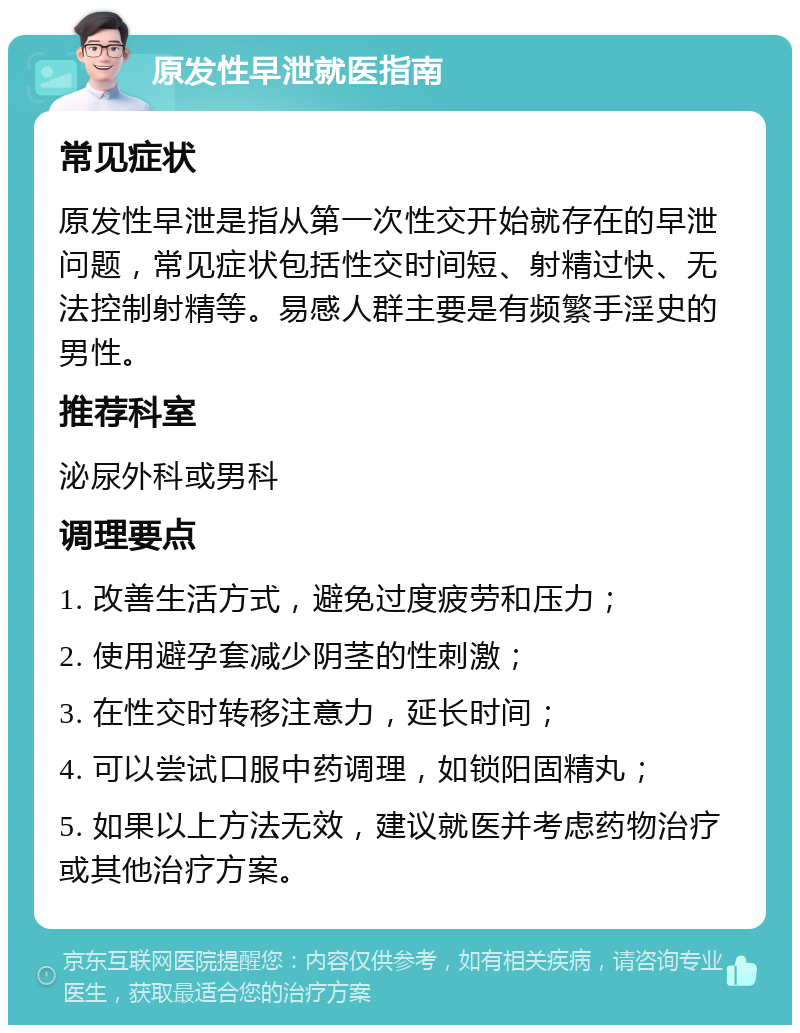 原发性早泄就医指南 常见症状 原发性早泄是指从第一次性交开始就存在的早泄问题，常见症状包括性交时间短、射精过快、无法控制射精等。易感人群主要是有频繁手淫史的男性。 推荐科室 泌尿外科或男科 调理要点 1. 改善生活方式，避免过度疲劳和压力； 2. 使用避孕套减少阴茎的性刺激； 3. 在性交时转移注意力，延长时间； 4. 可以尝试口服中药调理，如锁阳固精丸； 5. 如果以上方法无效，建议就医并考虑药物治疗或其他治疗方案。