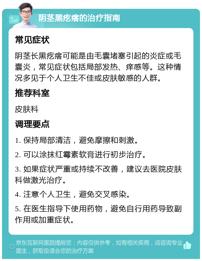 阴茎黑疙瘩的治疗指南 常见症状 阴茎长黑疙瘩可能是由毛囊堵塞引起的炎症或毛囊炎，常见症状包括局部发热、痒感等。这种情况多见于个人卫生不佳或皮肤敏感的人群。 推荐科室 皮肤科 调理要点 1. 保持局部清洁，避免摩擦和刺激。 2. 可以涂抹红霉素软膏进行初步治疗。 3. 如果症状严重或持续不改善，建议去医院皮肤科做激光治疗。 4. 注意个人卫生，避免交叉感染。 5. 在医生指导下使用药物，避免自行用药导致副作用或加重症状。