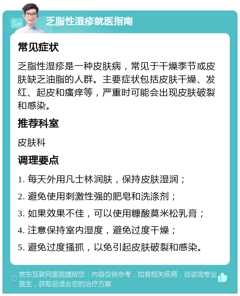 乏脂性湿疹就医指南 常见症状 乏脂性湿疹是一种皮肤病，常见于干燥季节或皮肤缺乏油脂的人群。主要症状包括皮肤干燥、发红、起皮和瘙痒等，严重时可能会出现皮肤破裂和感染。 推荐科室 皮肤科 调理要点 1. 每天外用凡士林润肤，保持皮肤湿润； 2. 避免使用刺激性强的肥皂和洗涤剂； 3. 如果效果不佳，可以使用糠酸莫米松乳膏； 4. 注意保持室内湿度，避免过度干燥； 5. 避免过度搔抓，以免引起皮肤破裂和感染。