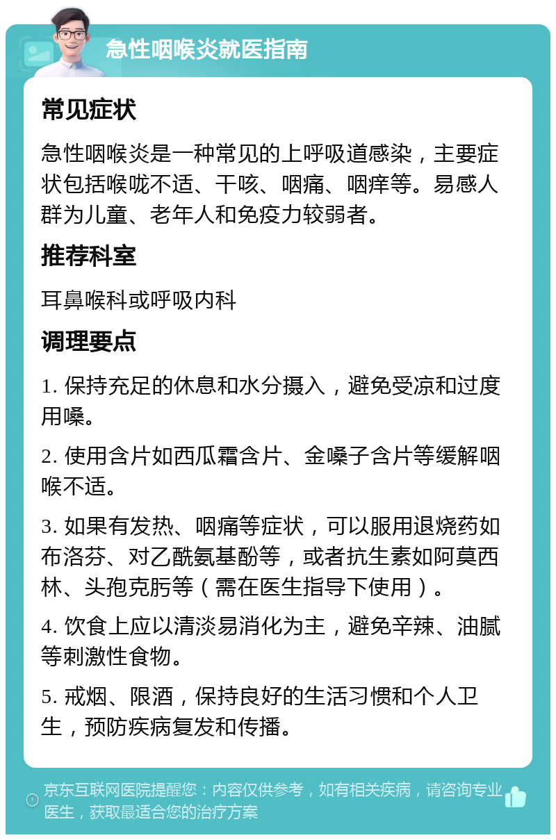 急性咽喉炎就医指南 常见症状 急性咽喉炎是一种常见的上呼吸道感染，主要症状包括喉咙不适、干咳、咽痛、咽痒等。易感人群为儿童、老年人和免疫力较弱者。 推荐科室 耳鼻喉科或呼吸内科 调理要点 1. 保持充足的休息和水分摄入，避免受凉和过度用嗓。 2. 使用含片如西瓜霜含片、金嗓子含片等缓解咽喉不适。 3. 如果有发热、咽痛等症状，可以服用退烧药如布洛芬、对乙酰氨基酚等，或者抗生素如阿莫西林、头孢克肟等（需在医生指导下使用）。 4. 饮食上应以清淡易消化为主，避免辛辣、油腻等刺激性食物。 5. 戒烟、限酒，保持良好的生活习惯和个人卫生，预防疾病复发和传播。