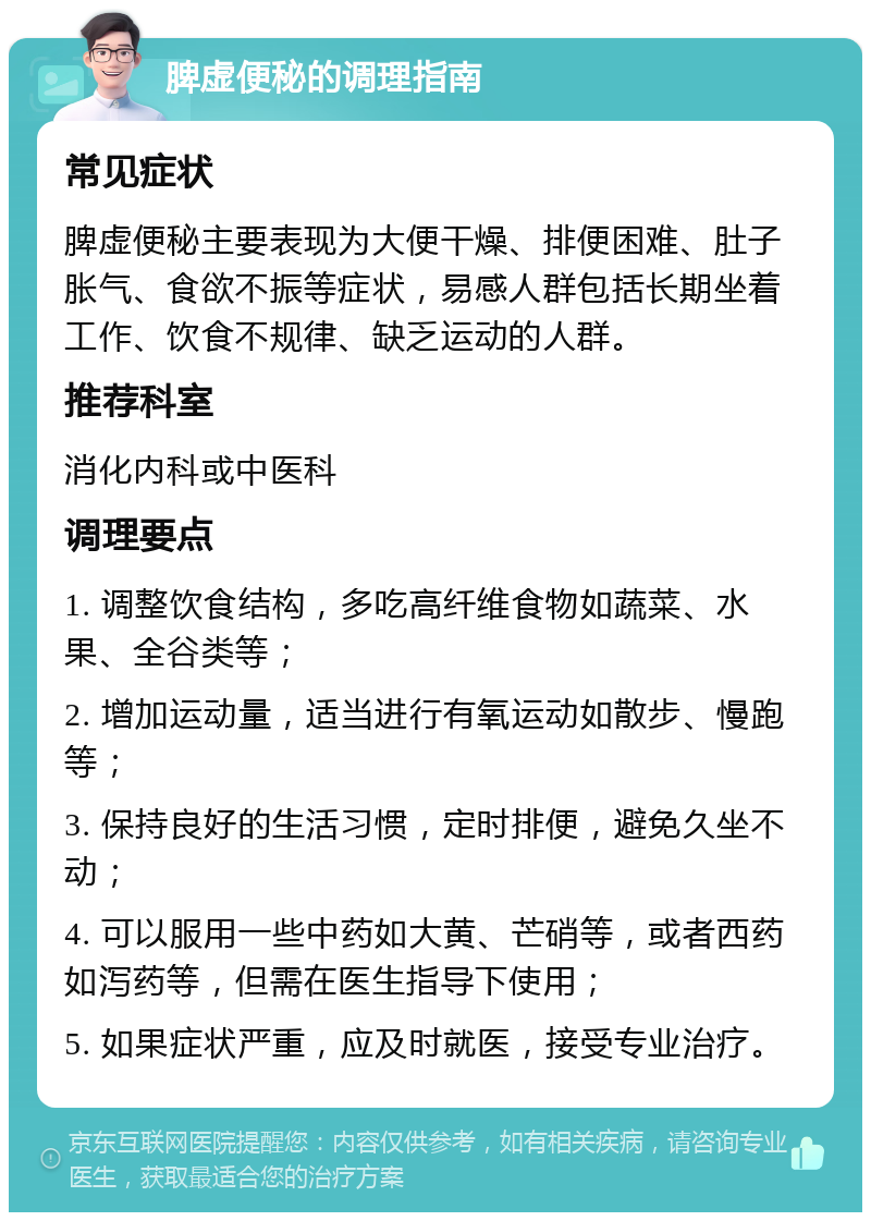 脾虚便秘的调理指南 常见症状 脾虚便秘主要表现为大便干燥、排便困难、肚子胀气、食欲不振等症状，易感人群包括长期坐着工作、饮食不规律、缺乏运动的人群。 推荐科室 消化内科或中医科 调理要点 1. 调整饮食结构，多吃高纤维食物如蔬菜、水果、全谷类等； 2. 增加运动量，适当进行有氧运动如散步、慢跑等； 3. 保持良好的生活习惯，定时排便，避免久坐不动； 4. 可以服用一些中药如大黄、芒硝等，或者西药如泻药等，但需在医生指导下使用； 5. 如果症状严重，应及时就医，接受专业治疗。