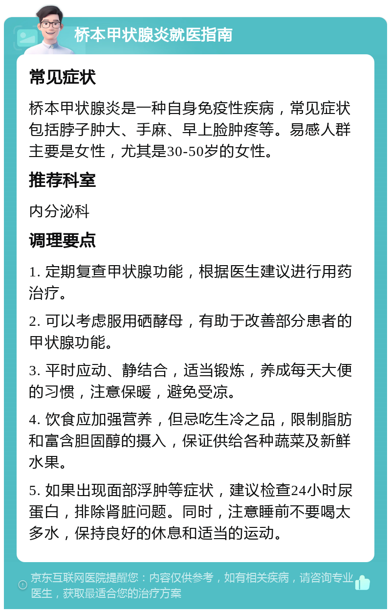 桥本甲状腺炎就医指南 常见症状 桥本甲状腺炎是一种自身免疫性疾病，常见症状包括脖子肿大、手麻、早上脸肿疼等。易感人群主要是女性，尤其是30-50岁的女性。 推荐科室 内分泌科 调理要点 1. 定期复查甲状腺功能，根据医生建议进行用药治疗。 2. 可以考虑服用硒酵母，有助于改善部分患者的甲状腺功能。 3. 平时应动、静结合，适当锻炼，养成每天大便的习惯，注意保暖，避免受凉。 4. 饮食应加强营养，但忌吃生冷之品，限制脂肪和富含胆固醇的摄入，保证供给各种蔬菜及新鲜水果。 5. 如果出现面部浮肿等症状，建议检查24小时尿蛋白，排除肾脏问题。同时，注意睡前不要喝太多水，保持良好的休息和适当的运动。