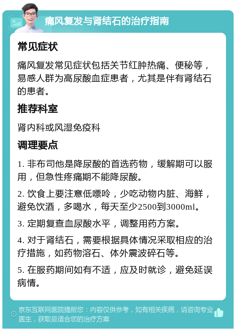 痛风复发与肾结石的治疗指南 常见症状 痛风复发常见症状包括关节红肿热痛、便秘等，易感人群为高尿酸血症患者，尤其是伴有肾结石的患者。 推荐科室 肾内科或风湿免疫科 调理要点 1. 非布司他是降尿酸的首选药物，缓解期可以服用，但急性疼痛期不能降尿酸。 2. 饮食上要注意低嘌呤，少吃动物内脏、海鲜，避免饮酒，多喝水，每天至少2500到3000ml。 3. 定期复查血尿酸水平，调整用药方案。 4. 对于肾结石，需要根据具体情况采取相应的治疗措施，如药物溶石、体外震波碎石等。 5. 在服药期间如有不适，应及时就诊，避免延误病情。